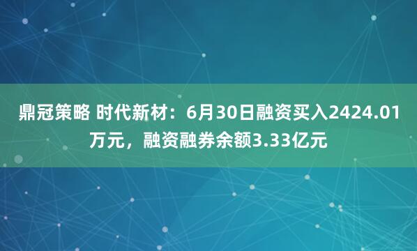 鼎冠策略 时代新材：6月30日融资买入2424.01万元，融资融券余额3.33亿元