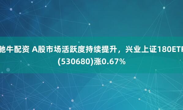 驰牛配资 A股市场活跃度持续提升，兴业上证180ETF(530680)涨0.67%