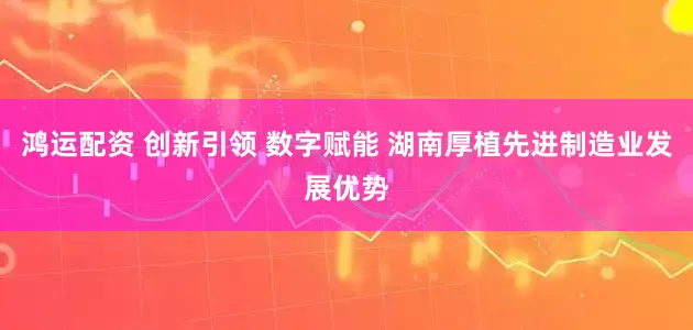 鸿运配资 创新引领 数字赋能 湖南厚植先进制造业发展优势