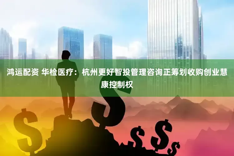鸿运配资 华检医疗：杭州更好智投管理咨询正筹划收购创业慧康控制权