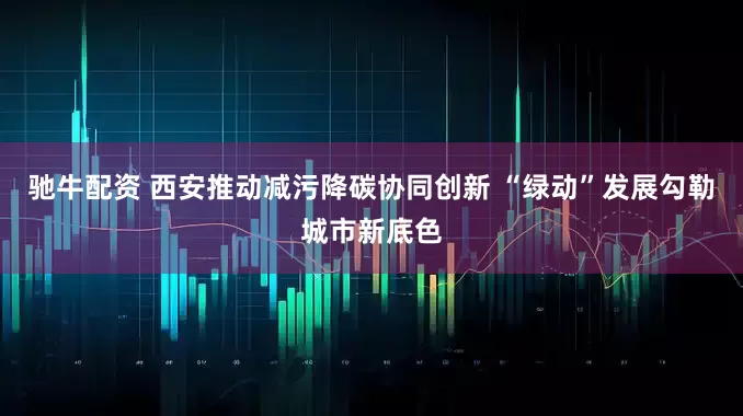 驰牛配资 西安推动减污降碳协同创新 “绿动”发展勾勒城市新底色