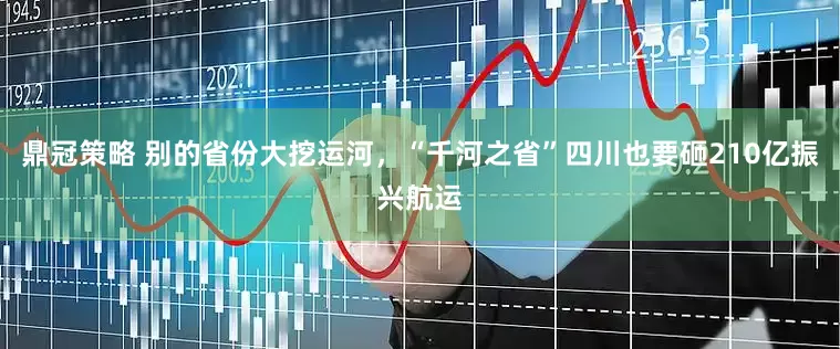 鼎冠策略 别的省份大挖运河，“千河之省”四川也要砸210亿振兴航运