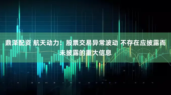鼎泽配资 航天动力：股票交易异常波动 不存在应披露而未披露的重大信息