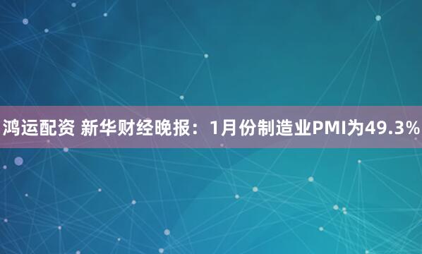 鸿运配资 新华财经晚报：1月份制造业PMI为49.3%