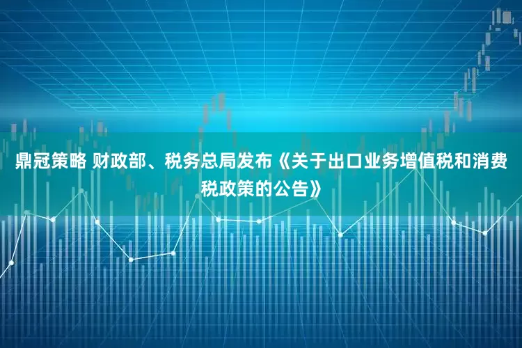 鼎冠策略 财政部、税务总局发布《关于出口业务增值税和消费税政策的公告》